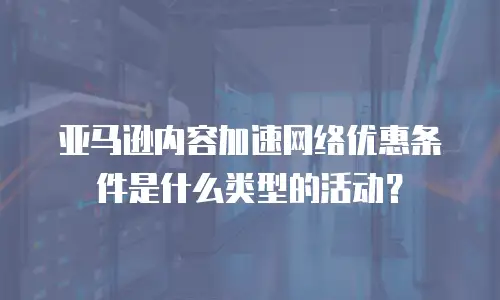亚马逊内容加速网络优惠条件是什么类型的活动？
