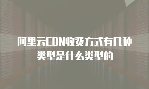 阿里云CDN收费方式有几种类型是什么类型的