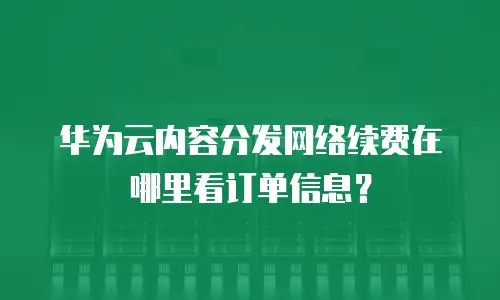 华为云内容分发网络续费在哪里看订单信息？