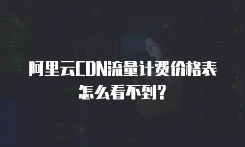 阿里云CDN流量计费价格表怎么看不到？