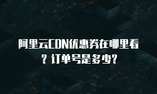 阿里云CDN优惠券在哪里看？订单号是多少？
