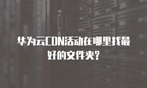 华为云CDN活动在哪里找最好的文件夹?