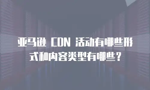 亚马逊 CDN 活动有哪些形式和内容类型有哪些？