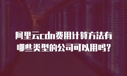 阿里云cdn费用计算方法有哪些类型的公司可以用吗？