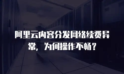 阿里云内容分发网络续费异常，为何操作不畅？