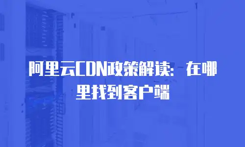 阿里云CDN政策解读：在哪里找到客户端