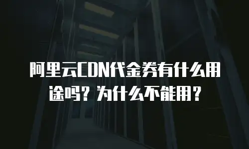 阿里云CDN代金券有什么用途吗？为什么不能用？