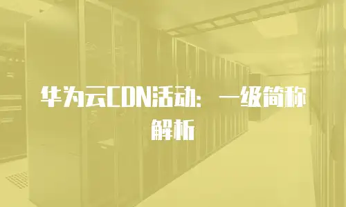 华为云CDN活动：一级简称解析