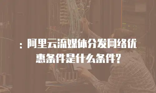 : 阿里云流媒体分发网络优惠条件是什么条件?