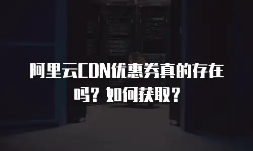阿里云CDN优惠券真的存在吗？如何获取？