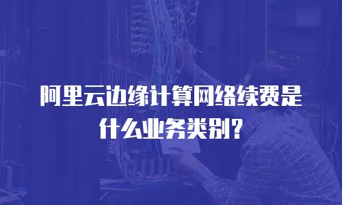 阿里云边缘计算网络续费是什么业务类别？