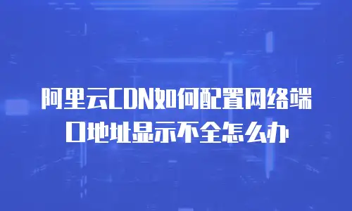 阿里云CDN如何配置网络端口地址显示不全怎么办