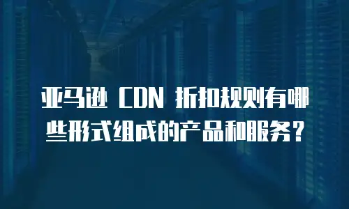 亚马逊 CDN 折扣规则有哪些形式组成的产品和服务？