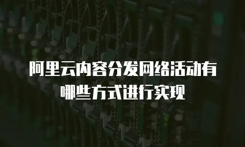 阿里云内容分发网络活动有哪些方式进行实现