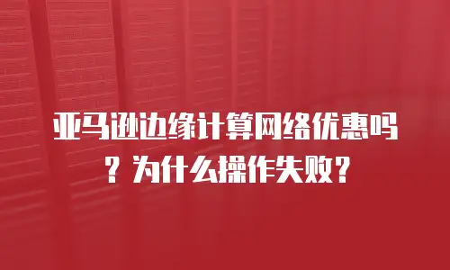 亚马逊边缘计算网络优惠吗？为什么操作失败？