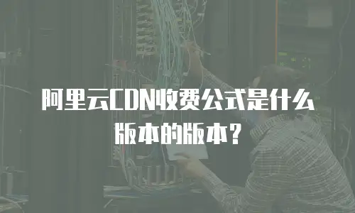 阿里云CDN收费公式是什么版本的版本？