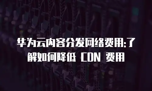 华为云内容分发网络费用:了解如何降低 CDN 费用
