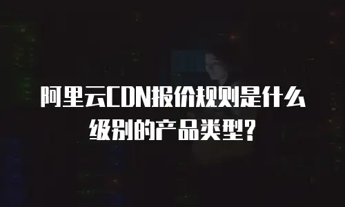 阿里云CDN报价规则是什么级别的产品类型?