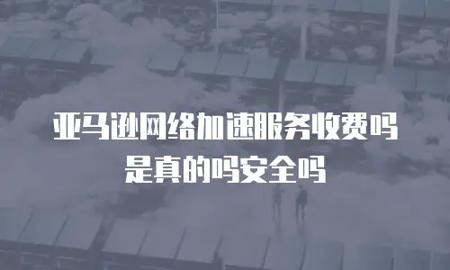 亚马逊网络加速服务收费吗是真的吗安全吗