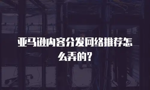 亚马逊内容分发网络推荐怎么弄的？