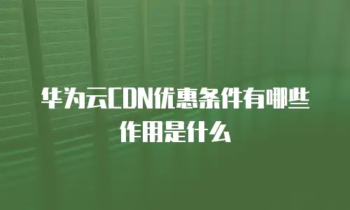 华为云CDN优惠条件有哪些作用是什么