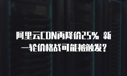 阿里云CDN再降价25% 新一轮价格战可能被触发?