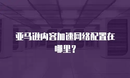 亚马逊内容加速网络配置在哪里？