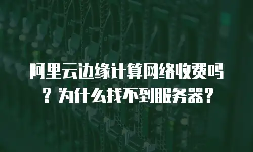 阿里云边缘计算网络收费吗？为什么找不到服务器？