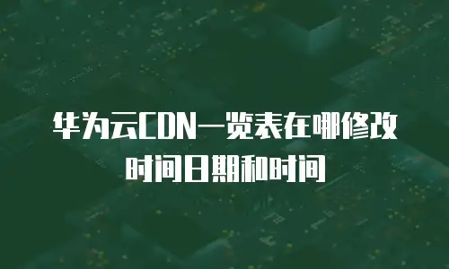 华为云CDN一览表在哪修改时间日期和时间