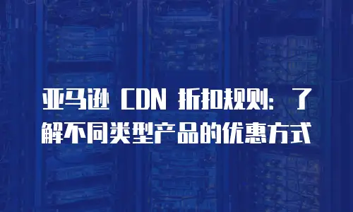 亚马逊 CDN 折扣规则：了解不同类型产品的优惠方式
