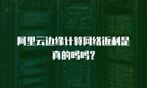 阿里云边缘计算网络返利是真的吗吗？