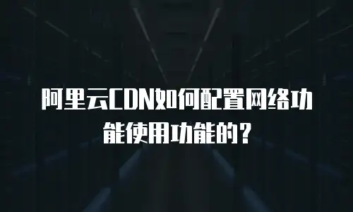 阿里云CDN如何配置网络功能使用功能的？