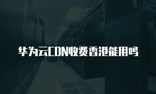华为云CDN收费香港能用吗