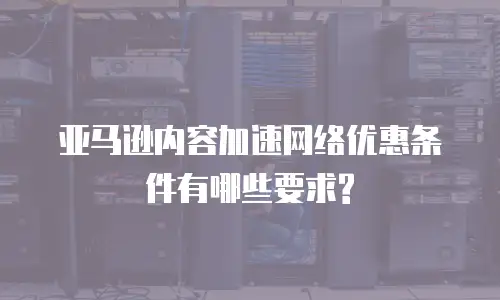 亚马逊内容加速网络优惠条件有哪些要求?