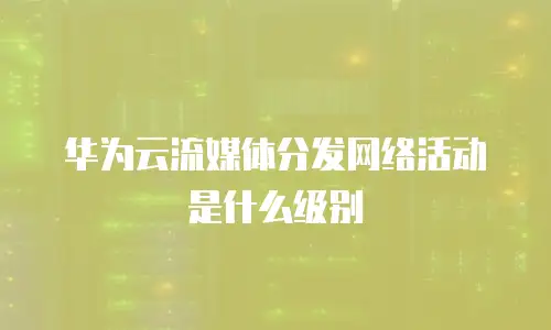 华为云流媒体分发网络活动是什么级别
