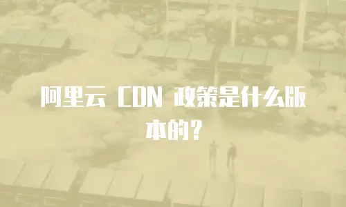阿里云 CDN 政策是什么版本的？