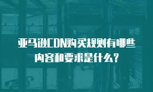 亚马逊CDN购买规则有哪些内容和要求是什么？