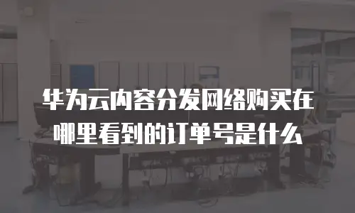 华为云内容分发网络购买在哪里看到的订单号是什么