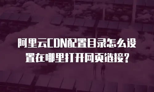  阿里云CDN配置目录怎么设置在哪里打开网页链接?