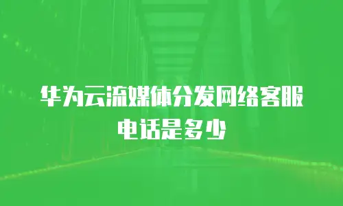 华为云流媒体分发网络客服电话是多少