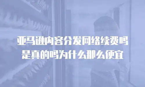 亚马逊内容分发网络续费吗是真的吗为什么那么便宜