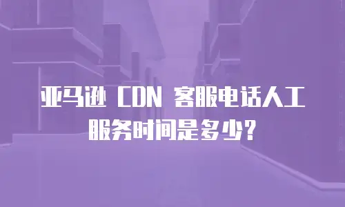 亚马逊 CDN 客服电话人工服务时间是多少？