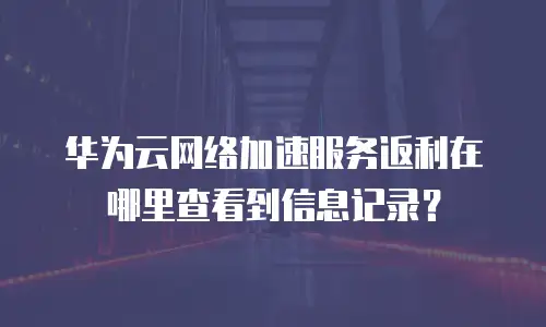 华为云网络加速服务返利在哪里查看到信息记录？