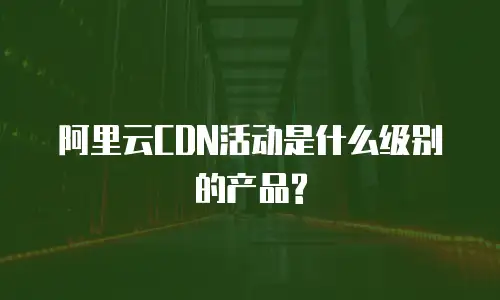 阿里云CDN活动是什么级别的产品?