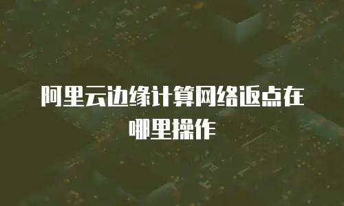 阿里云边缘计算网络返点在哪里操作