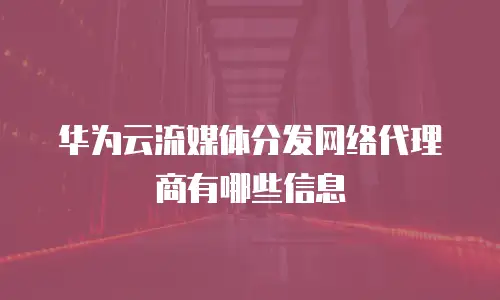 华为云流媒体分发网络代理商有哪些信息