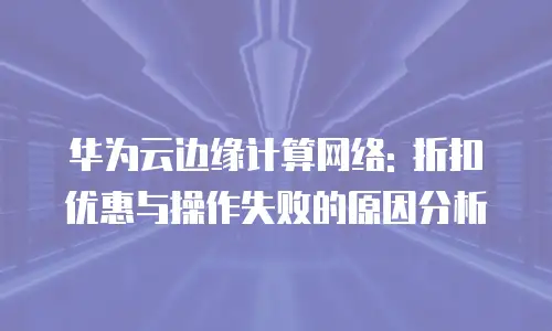 华为云边缘计算网络: 折扣优惠与操作失败的原因分析