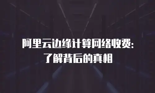 阿里云边缘计算网络收费：了解背后的真相