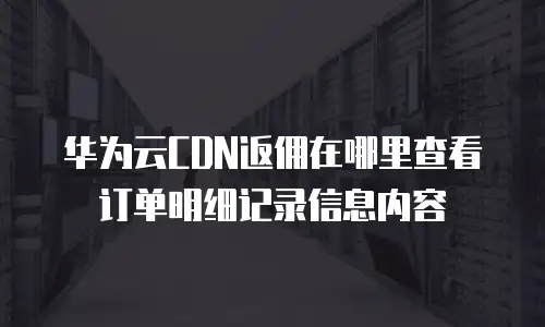 华为云CDN返佣在哪里查看订单明细记录信息内容