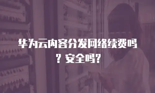 华为云内容分发网络续费吗？安全吗？